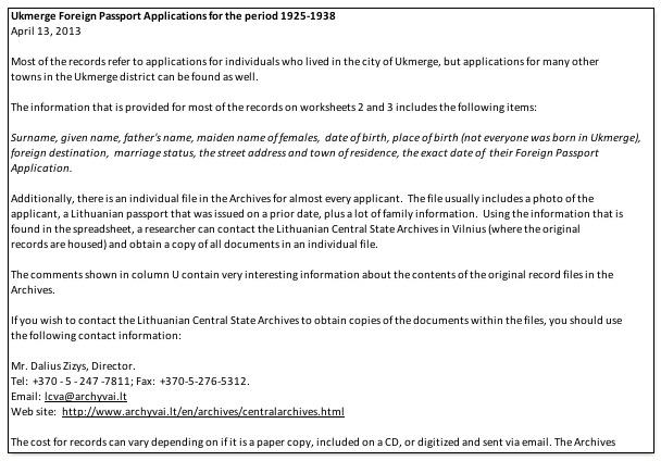 Text Box: Ukmerge Foreign Passport Applications for the period 1925-1938April 13, 2013 Most of the records refer to applications for individuals who lived in the city of Ukmerge, but applications for many other towns in the Ukmerge district can be found as well. The information that is provided for most of the records on worksheets 2 and 3 includes the following items: Surname, given name, father's name, maiden name of females,  date of birth, place of birth (not everyone was born in Ukmerge), foreign destination,  marriage status, the street address and town of residence, the exact date of  their Foreign Passport Application. Additionally, there is an individual file in the Archives for almost every applicant.  The file usually includes a photo of the applicant, a Lithuanian passport that was issued on a prior date, plus a lot of family information.  Using the information that is found in the spreadsheet, a researcher can contact the Lithuanian Central State Archives in Vilnius (where the original records are housed) and obtain a copy of all documents in an individual file.  The comments shown in column U contain very interesting information about the contents of the original record files in the Archives. If you wish to contact the Lithuanian Central State Archives to obtain copies of the documents within the files, you should use the following contact information: Mr. Dalius Zizys, Director.  Tel:  +370 - 5 - 247 -7811; Fax:  +370-5-276-5312.  Email: lcva@archyvai.ltWeb site: http://www.archyvai.lt/en/archives/centralarchives.html The cost for records can vary depending on if it is a paper copy, included on a CD, or digitized and sent via email. The Archives will notify the researcher what the options are. It is very important to send the Archives all of the information from the entry in the spreadsheet so they can easily find the correct file. It is also important to notify the archive of your relationship to the person. Otherwise, the 100 year privacy law may prevent the archive from sending copies of the documents. 